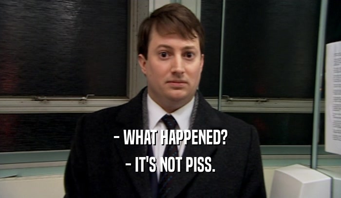 - WHAT HAPPENED? - IT'S NOT PISS. 