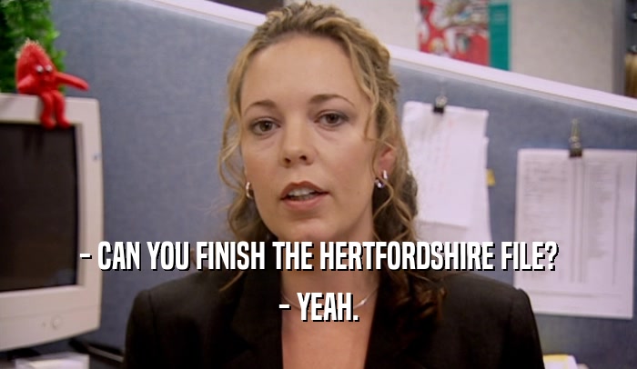 - CAN YOU FINISH THE HERTFORDSHIRE FILE? - YEAH. 