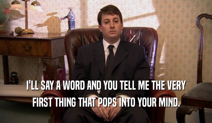 I'LL SAY A WORD AND YOU TELL ME THE VERY FIRST THING THAT POPS INTO YOUR MIND. 