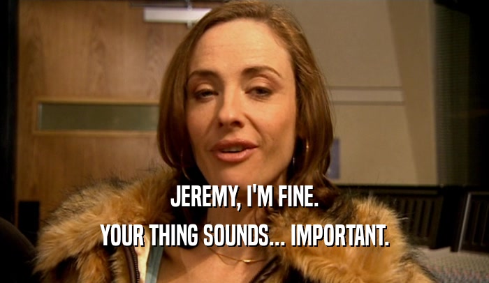 JEREMY, I'M FINE. YOUR THING SOUNDS... IMPORTANT. 
