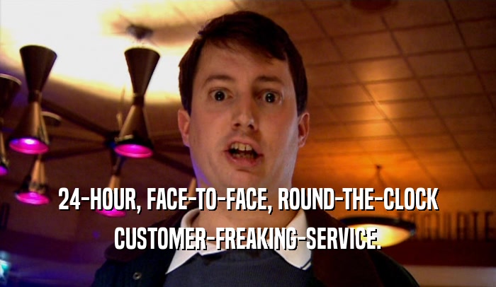 24-HOUR, FACE-TO-FACE, ROUND-THE-CLOCK
 CUSTOMER-FREAKING-SERVICE.
 