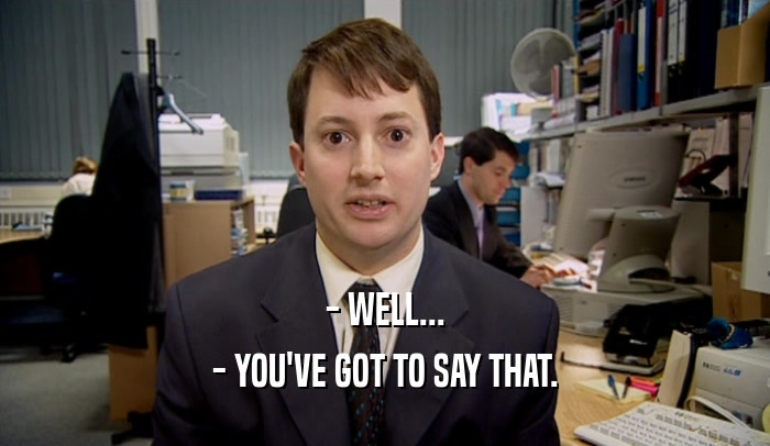- WELL... - YOU'VE GOT TO SAY THAT. 
