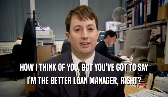 HOW I THINK OF YOU, BUT YOU'VE GOT TO SAY I'M THE BETTER LOAN MANAGER, RIGHT? 