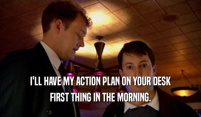I'LL HAVE MY ACTION PLAN ON YOUR DESK
 FIRST THING IN THE MORNING.
 