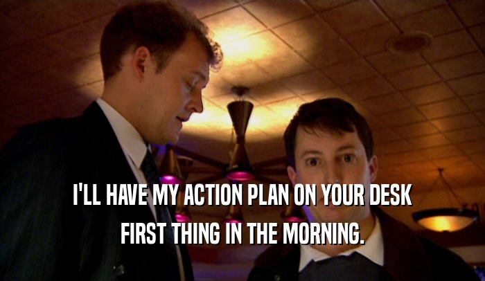 I'LL HAVE MY ACTION PLAN ON YOUR DESK FIRST THING IN THE MORNING. 