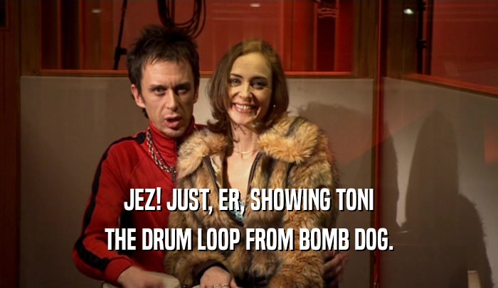 JEZ! JUST, ER, SHOWING TONI THE DRUM LOOP FROM BOMB DOG. 