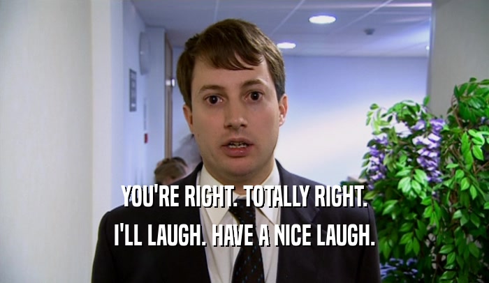 YOU'RE RIGHT. TOTALLY RIGHT. I'LL LAUGH. HAVE A NICE LAUGH. 