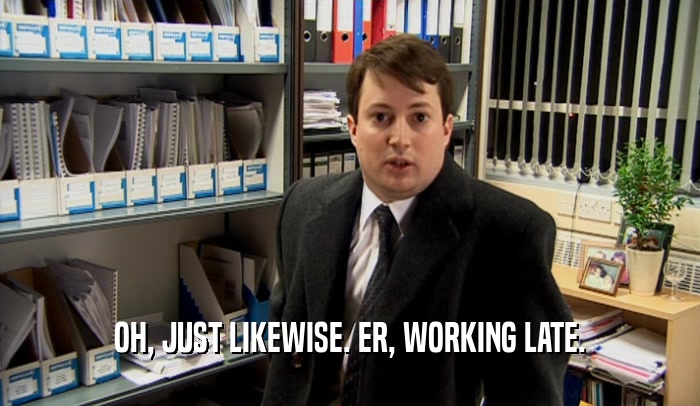 OH, JUST LIKEWISE. ER, WORKING LATE.  