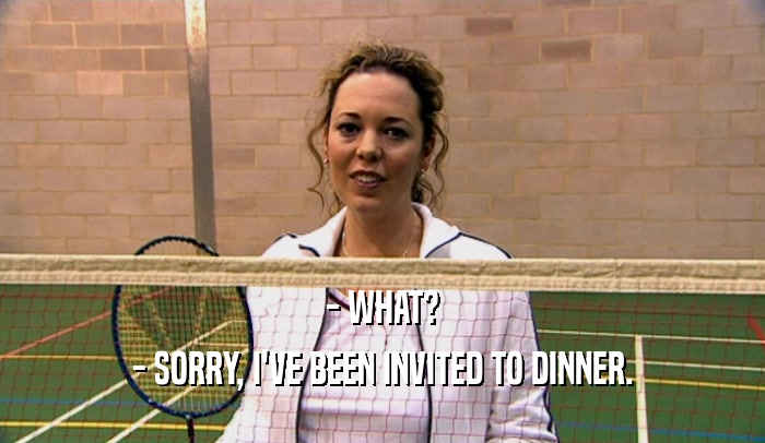 - WHAT? - SORRY, I'VE BEEN INVITED TO DINNER. 