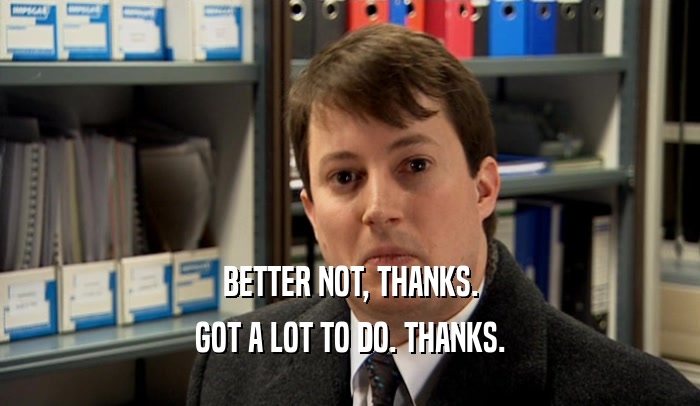 BETTER NOT, THANKS. GOT A LOT TO DO. THANKS. 