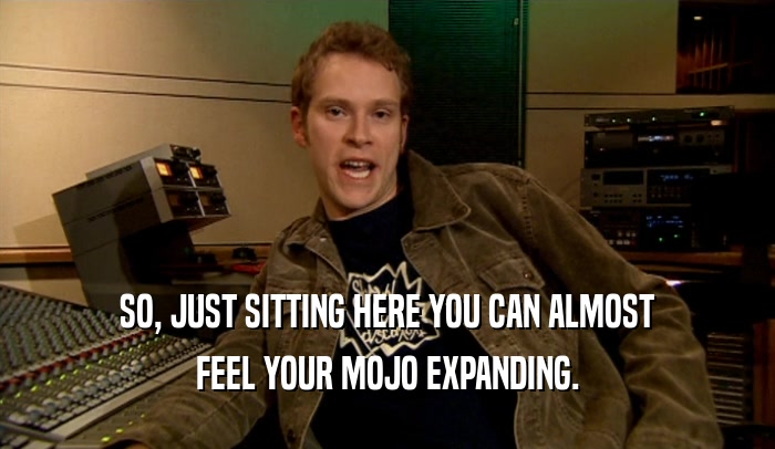 SO, JUST SITTING HERE YOU CAN ALMOST FEEL YOUR MOJO EXPANDING. 