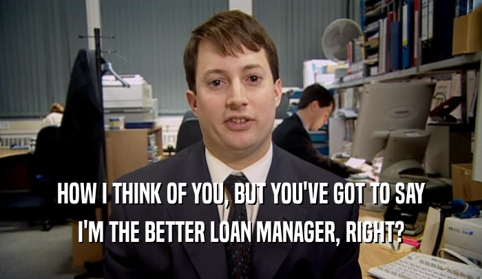 HOW I THINK OF YOU, BUT YOU'VE GOT TO SAY I'M THE BETTER LOAN MANAGER, RIGHT? 