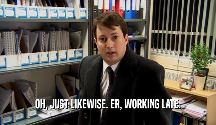 OH, JUST LIKEWISE. ER, WORKING LATE.  