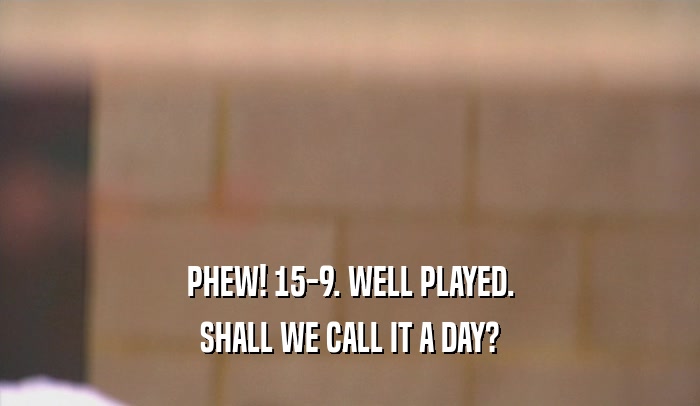 PHEW! 15-9. WELL PLAYED. SHALL WE CALL IT A DAY? 