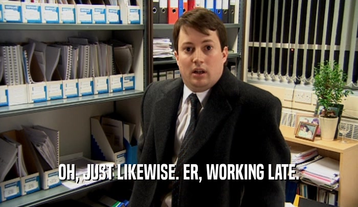 OH, JUST LIKEWISE. ER, WORKING LATE.  