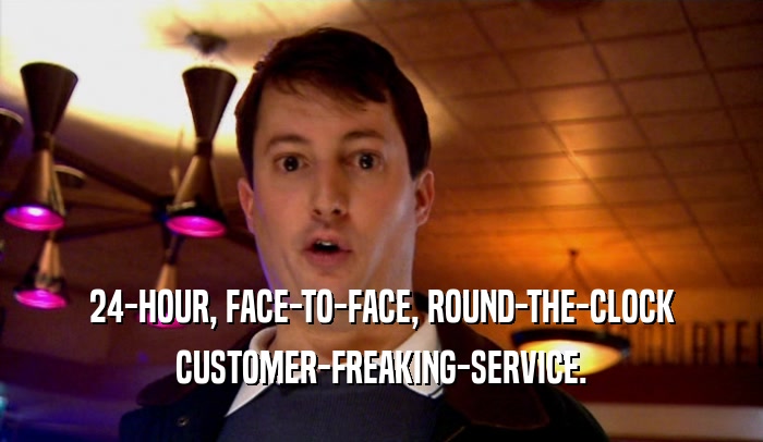 24-HOUR, FACE-TO-FACE, ROUND-THE-CLOCK
 CUSTOMER-FREAKING-SERVICE.
 