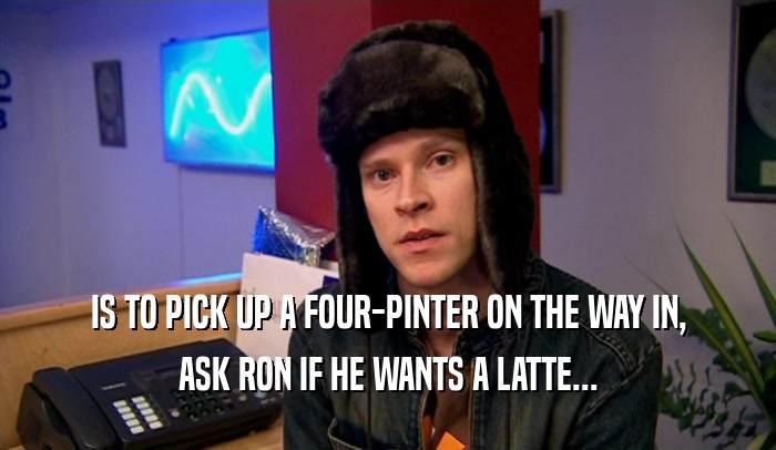IS TO PICK UP A FOUR-PINTER ON THE WAY IN, ASK RON IF HE WANTS A LATTE... 