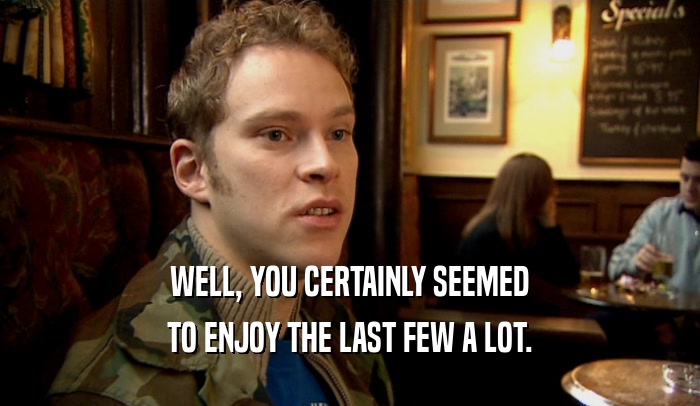 WELL, YOU CERTAINLY SEEMED TO ENJOY THE LAST FEW A LOT. 