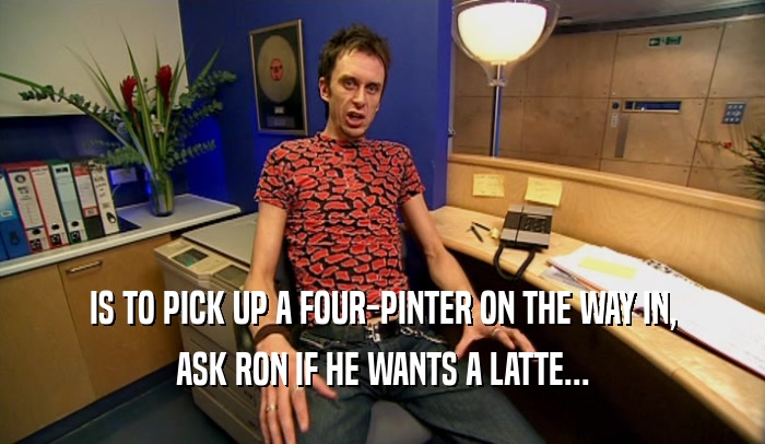 IS TO PICK UP A FOUR-PINTER ON THE WAY IN, ASK RON IF HE WANTS A LATTE... 
