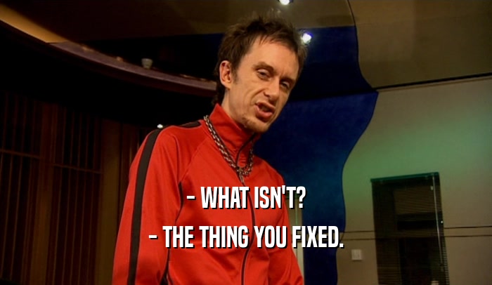- WHAT ISN'T? - THE THING YOU FIXED. 