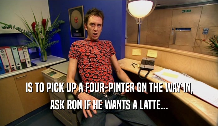 IS TO PICK UP A FOUR-PINTER ON THE WAY IN, ASK RON IF HE WANTS A LATTE... 