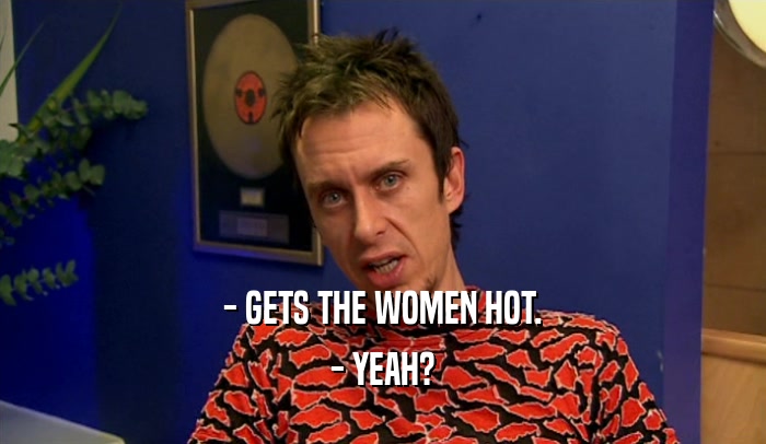 - GETS THE WOMEN HOT. - YEAH? 