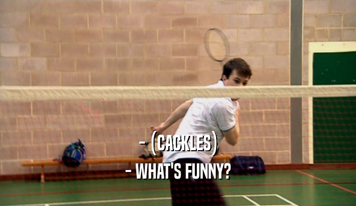 - (CACKLES) - WHAT'S FUNNY? 
