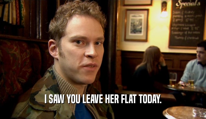 I SAW YOU LEAVE HER FLAT TODAY.  