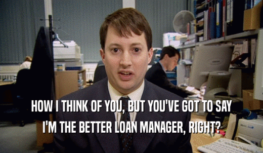 HOW I THINK OF YOU, BUT YOU'VE GOT TO SAY I'M THE BETTER LOAN MANAGER, RIGHT? 