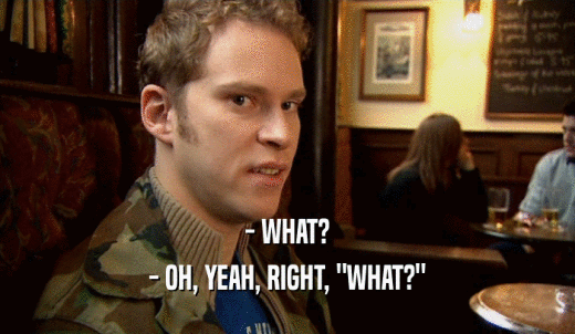 - WHAT? - OH, YEAH, RIGHT, 'WHAT?' 