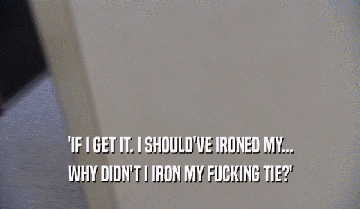 'IF I GET IT. I SHOULD'VE IRONED MY... WHY DIDN'T I IRON MY FUCKING TIE?' 