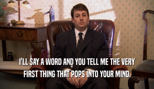 I'LL SAY A WORD AND YOU TELL ME THE VERY FIRST THING THAT POPS INTO YOUR MIND. 