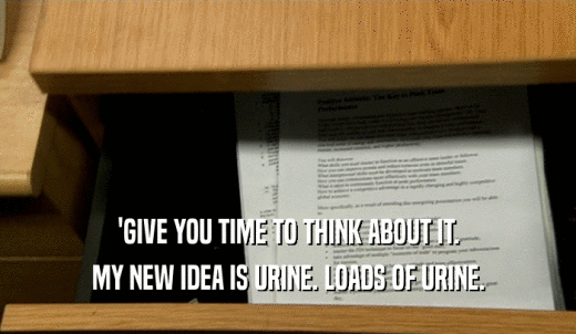 'GIVE YOU TIME TO THINK ABOUT IT. MY NEW IDEA IS URINE. LOADS OF URINE. 