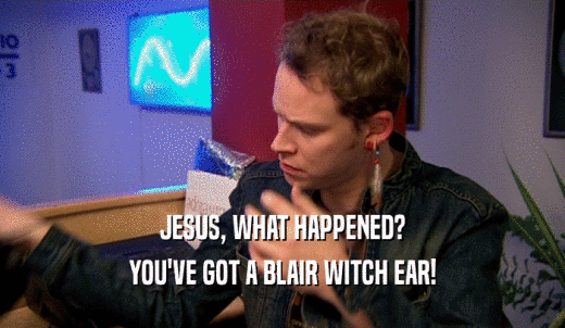 JESUS, WHAT HAPPENED? YOU'VE GOT A BLAIR WITCH EAR! 