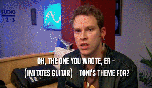 OH, THE ONE YOU WROTE, ER - (IMITATES GUITAR) - TONI'S THEME FOR? 