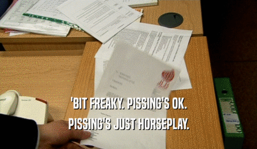 'BIT FREAKY. PISSING'S OK. PISSING'S JUST HORSEPLAY. 