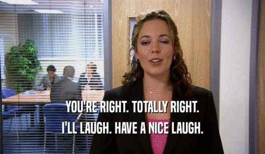 YOU'RE RIGHT. TOTALLY RIGHT. I'LL LAUGH. HAVE A NICE LAUGH. 