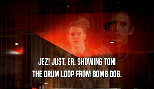 JEZ! JUST, ER, SHOWING TONI THE DRUM LOOP FROM BOMB DOG. 