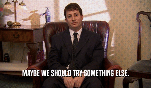 MAYBE WE SHOULD TRY SOMETHING ELSE.  