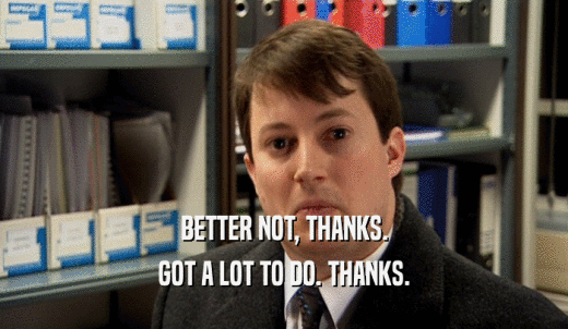 BETTER NOT, THANKS. GOT A LOT TO DO. THANKS. 