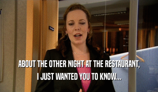 ABOUT THE OTHER NIGHT AT THE RESTAURANT, I JUST WANTED YOU TO KNOW... 
