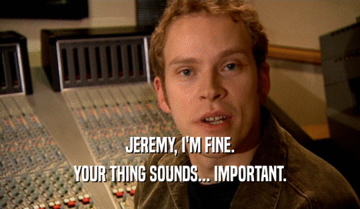 JEREMY, I'M FINE. YOUR THING SOUNDS... IMPORTANT. 