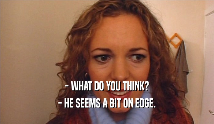 - WHAT DO YOU THINK? - HE SEEMS A BIT ON EDGE. 