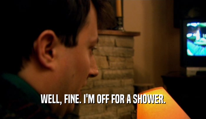 WELL, FINE. I'M OFF FOR A SHOWER.  
