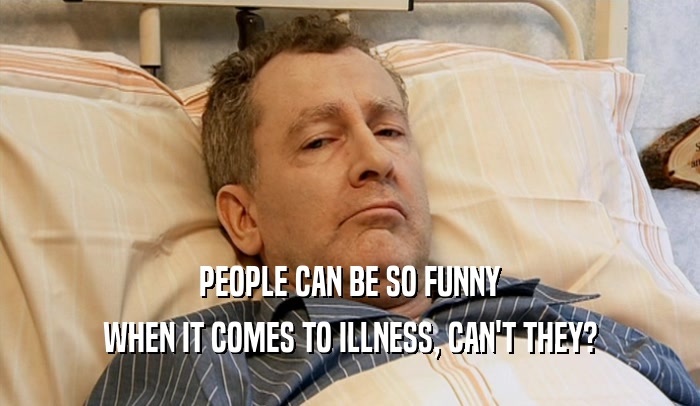 PEOPLE CAN BE SO FUNNY
 WHEN IT COMES TO ILLNESS, CAN'T THEY?
 
