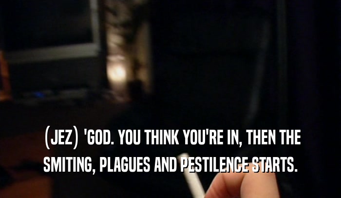 (JEZ) 'GOD. YOU THINK YOU'RE IN, THEN THE SMITING, PLAGUES AND PESTILENCE STARTS. 