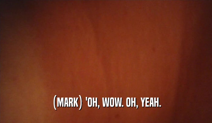(MARK) 'OH, WOW. OH, YEAH.  