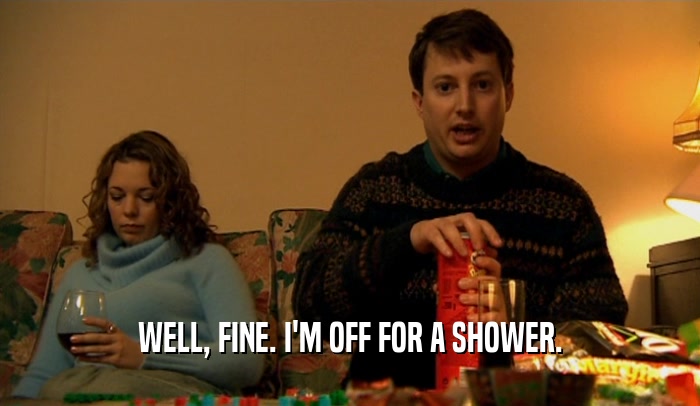 WELL, FINE. I'M OFF FOR A SHOWER.  