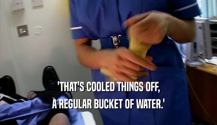 'THAT'S COOLED THINGS OFF, A REGULAR BUCKET OF WATER.' 