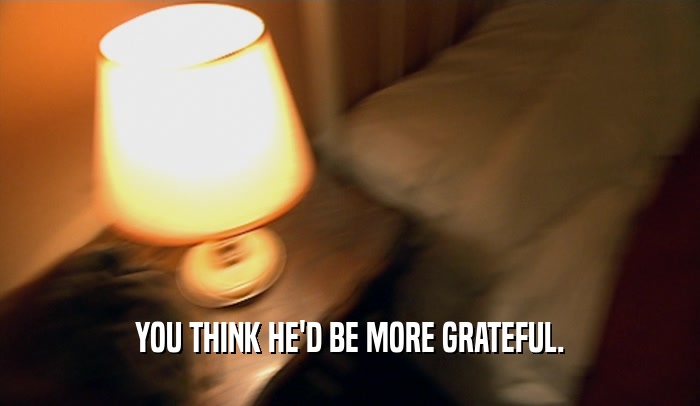 YOU THINK HE'D BE MORE GRATEFUL.  